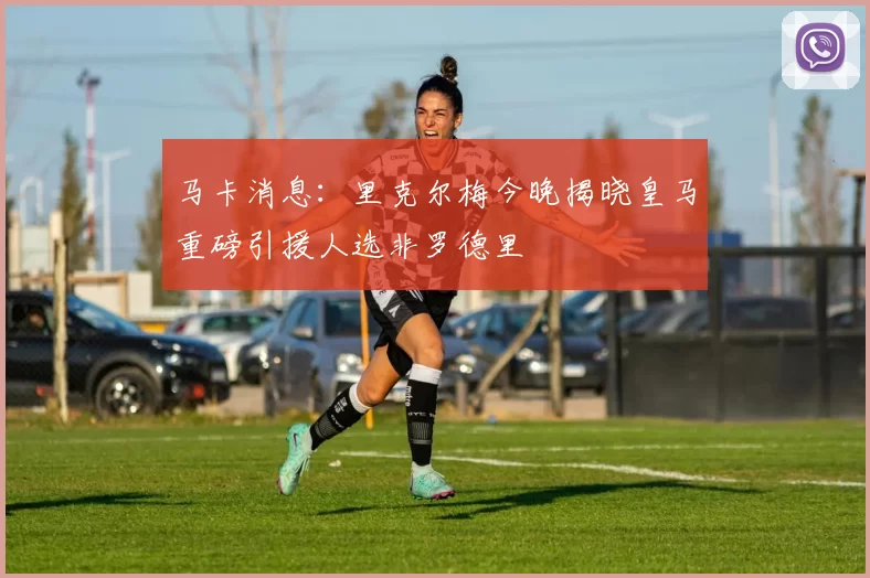 马卡消息：里克尔梅今晚揭晓皇马重磅引援人选非罗德里
