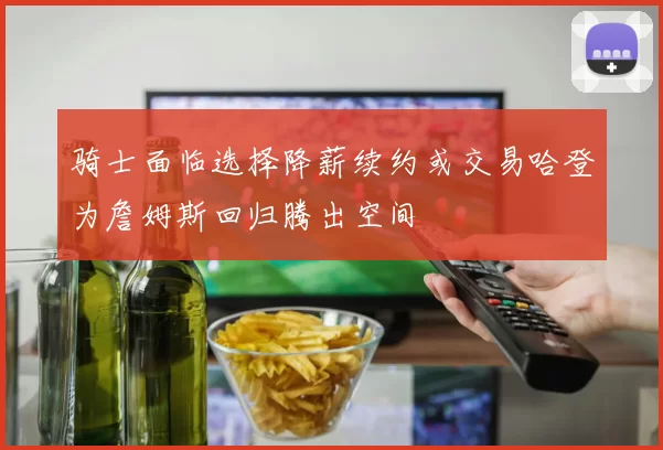 骑士面临选择降薪续约或交易哈登为詹姆斯回归腾出空间