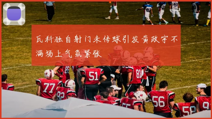瓦科独自射门未传球引发黄政宇不满场上气氛紧张