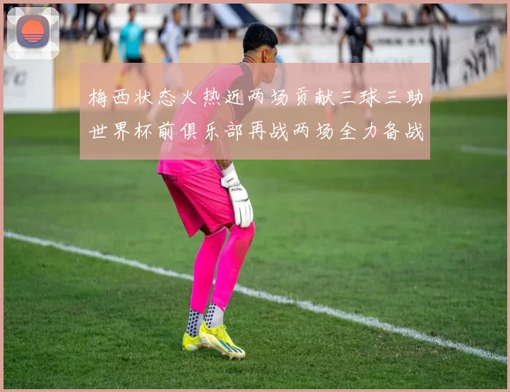 梅西状态火热近两场贡献三球三助世界杯前俱乐部再战两场全力备战大赛